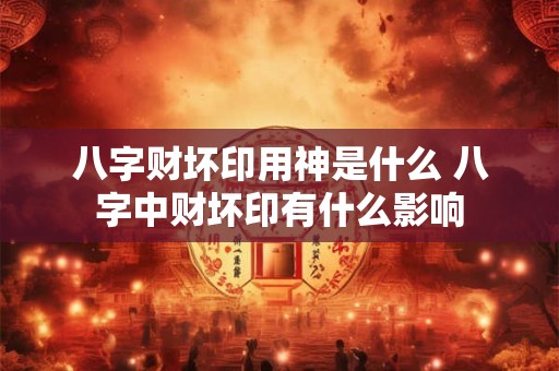 八字财坏印用神是什么 八字中财坏印有什么影响