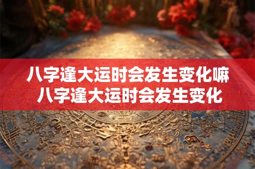 八字逢大运时会发生变化嘛 八字逢大运时会发生变化嘛为什么