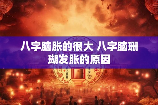 八字脑胀的很大 八字脑珊瑚发胀的原因