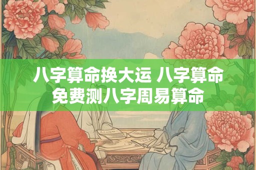 八字算命换大运 八字算命免费测八字周易算命