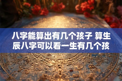 八字能算出有几个孩子 算生辰八字可以看一生有几个孩子准不准