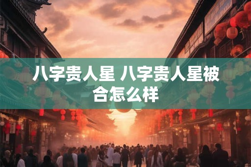 八字贵人星 八字贵人星被合怎么样