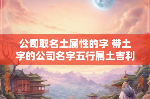公司取名土属性的字 带土字的公司名字五行属土吉利的字