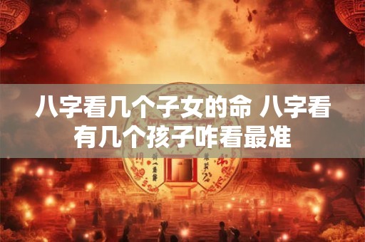 八字看几个子女的命 八字看有几个孩子咋看最准
