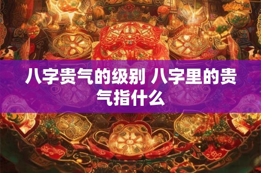 八字贵气的级别 八字里的贵气指什么
