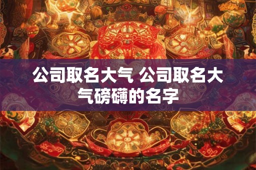 公司取名大气 公司取名大气磅礴的名字