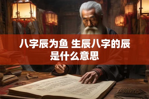 八字辰为鱼 生辰八字的辰是什么意思