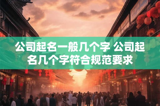 公司起名一般几个字 公司起名几个字符合规范要求