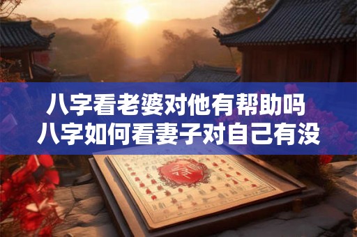 八字看老婆对他有帮助吗 八字如何看妻子对自己有没有帮助