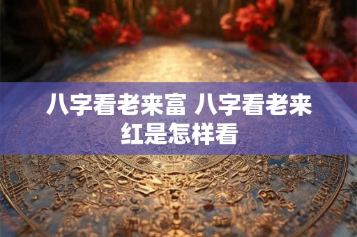 八字看老来富 八字看老来红是怎样看
