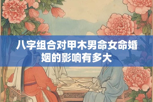 八字组合对甲木男命女命婚姻的影响有多大