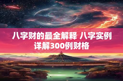 八字财的最全解释 八字实例详解300例财格