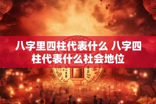 八字里四柱代表什么 八字四柱代表什么社会地位