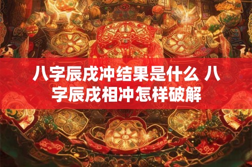 八字辰戌冲结果是什么 八字辰戌相冲怎样破解 八字辰戌冲结果是什么 八字辰戌相冲怎样破解