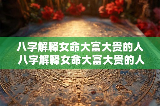 八字解释女命大富大贵的人 八字解释女命大富大贵的人的命运 八字解释女命大富大贵的人 八字解释女命大富大贵的人的命运