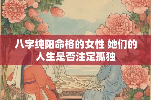 八字纯阳命格的女性 她们的人生是否注定孤独