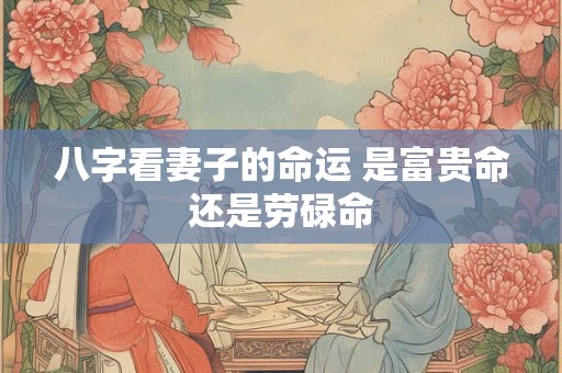 详细阅读:八字看妻子的命运 是富贵命还是劳碌命 八字看妻子的命运 是富贵命还是劳碌命