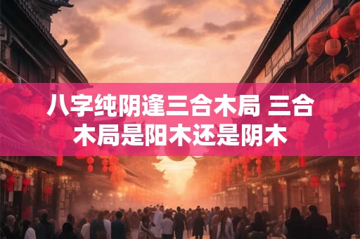 八字纯阴逢三合木局 三合木局是阳木还是阴木
