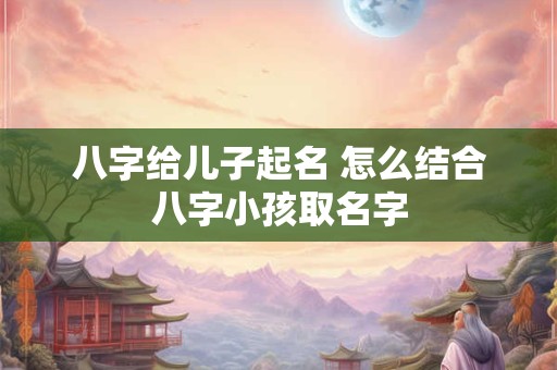 八字给儿子起名 怎么结合八字小孩取名字