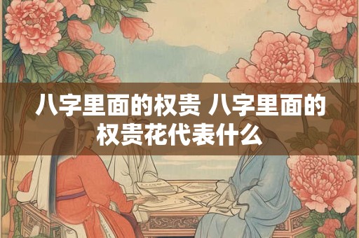 八字里面的权贵 八字里面的权贵花代表什么