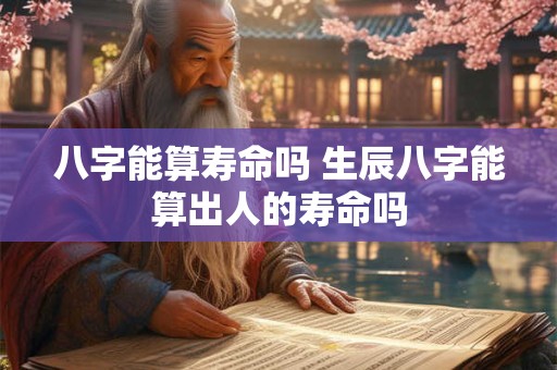八字能算寿命吗 生辰八字能算出人的寿命吗