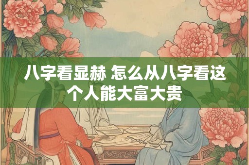 详细阅读:八字看显赫 怎么从八字看这个人能大富大贵 八字看显赫 怎么从八字看这个人能大富大贵