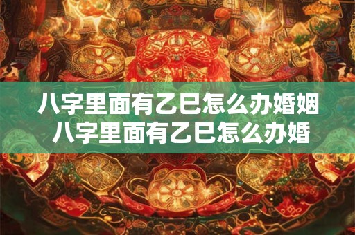 八字里面有乙巳怎么办婚姻 八字里面有乙巳怎么办婚姻如何化解