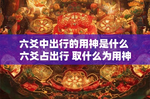六爻中出行的用神是什么 六爻占出行 取什么为用神