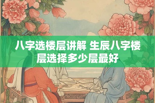 八字选楼层讲解 生辰八字楼层选择多少层最好