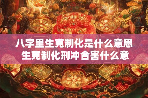 八字里生克制化是什么意思 生克制化刑冲合害什么意思