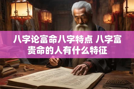八字论富命八字特点 八字富贵命的人有什么特征 八字论富命八字特点 八字富贵命的人有什么特征