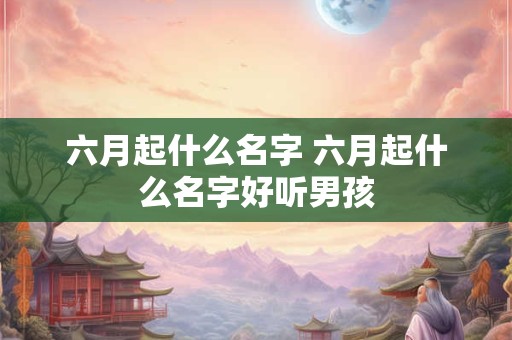 六月起什么名字 六月起什么名字好听男孩