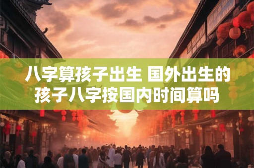 八字算孩子出生 国外出生的孩子八字按国内时间算吗