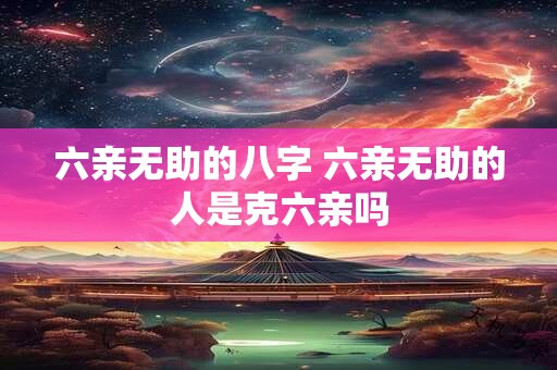 六亲无助的八字 六亲无助的人是克六亲吗 六亲无助的八字 六亲无助的人是克六亲吗