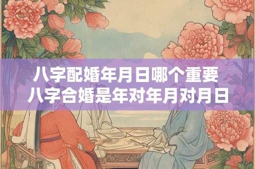 八字配婚年月日哪个重要 八字合婚是年对年月对月日对日时辰对时辰还是整体看
