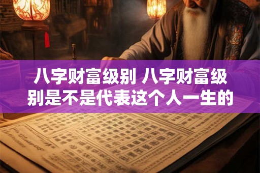 八字财富级别 八字财富级别是不是代表这个人一生的财富