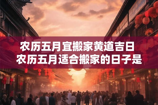 农历五月宜搬家黄道吉日 农历五月适合搬家的日子是哪几天2025年