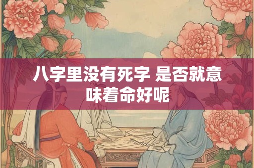 八字里没有死字 是否就意味着命好呢 八字里没有死字 是否就意味着命好呢