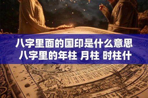 八字里面的国印是什么意思 八字里的年柱 月柱 时柱什么意思