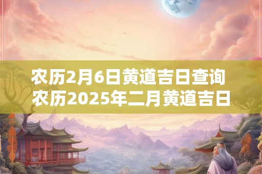 农历2月6日黄道吉日查询 农历2025年二月黄道吉日查询