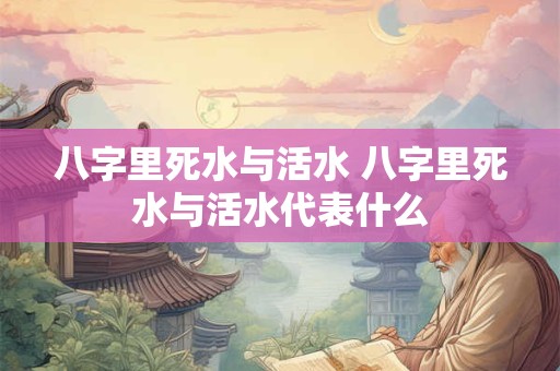 八字里死水与活水 八字里死水与活水代表什么 八字里死水与活水 八字里死水与活水代表什么