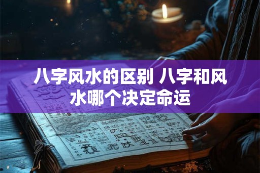八字风水的区别 八字和风水哪个决定命运