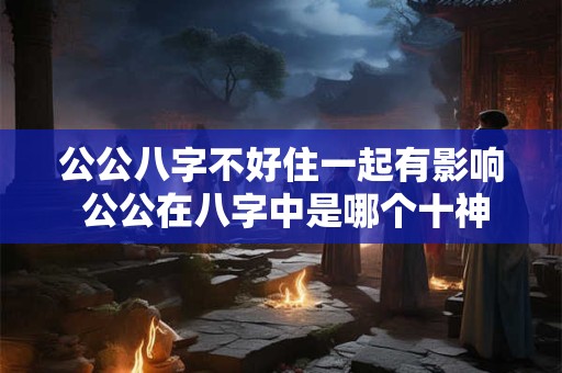 公公八字不好住一起有影响 公公在八字中是哪个十神