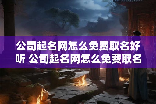 公司起名网怎么免费取名好听 公司起名网怎么免费取名好听一点