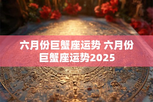 六月份巨蟹座运势 六月份巨蟹座运势2025