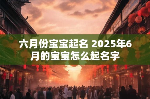 六月份宝宝起名 2025年6月的宝宝怎么起名字