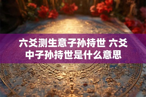 六爻测生意子孙持世 六爻中子孙持世是什么意思