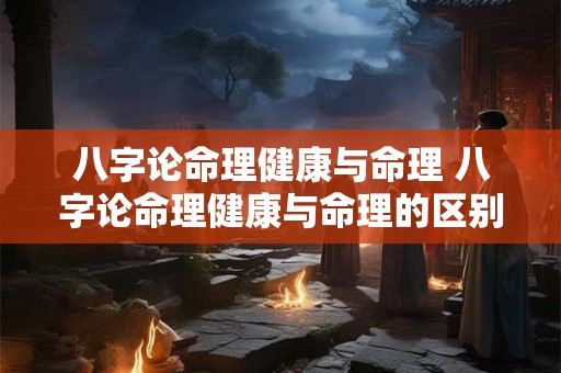 八字论命理健康与命理 八字论命理健康与命理的区别