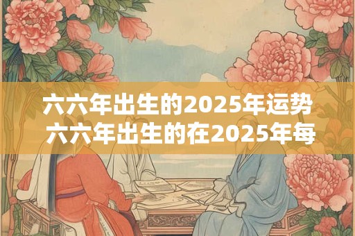六六年出生的2025年运势 六六年出生的在2025年每月的运气