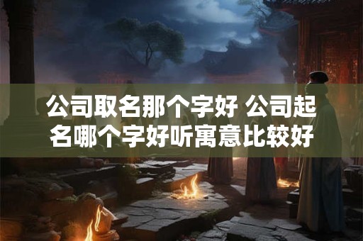 公司取名那个字好 公司起名哪个字好听寓意比较好